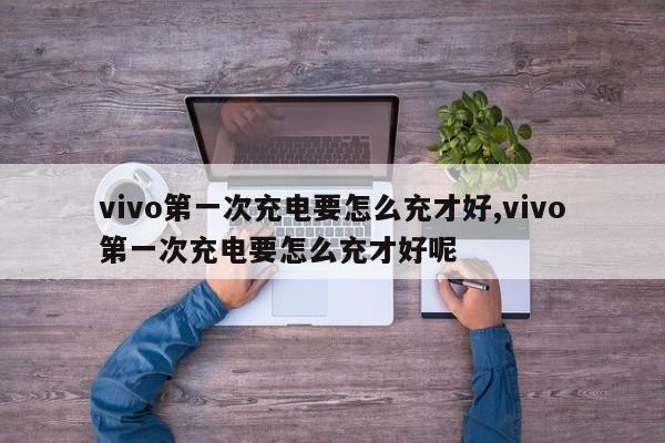 vivo第一次充电要怎么充才好,vivo第一次充电要怎么充才好呢