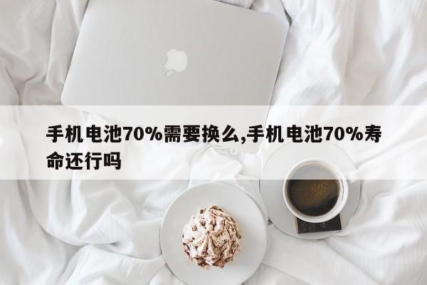 手机电池70%需要换么,手机电池70%寿命还行吗