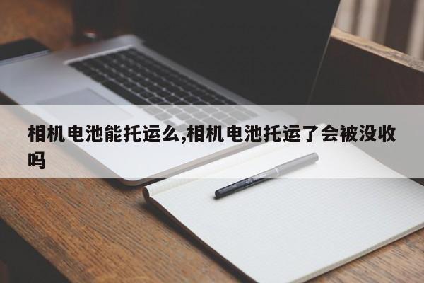 相机电池能托运么,相机电池托运了会被没收吗